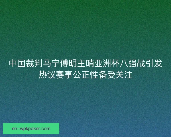 中国裁判马宁傅明主哨亚洲杯八强战引发热议赛事公正性备受关注