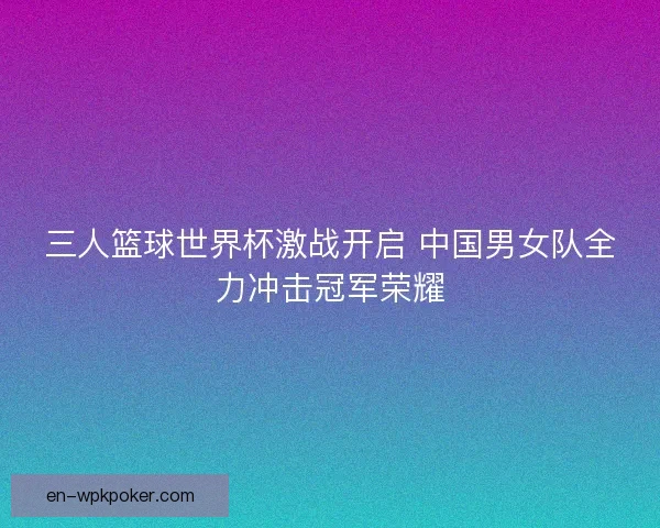 三人篮球世界杯激战开启 中国男女队全力冲击冠军荣耀