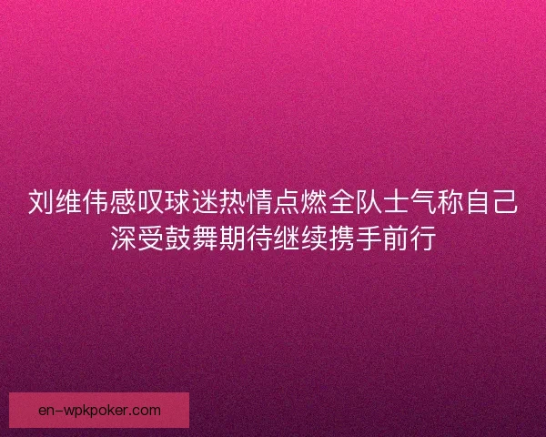 刘维伟感叹球迷热情点燃全队士气称自己深受鼓舞期待继续携手前行